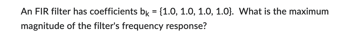 An FIR filter has coefficients bk = {1.0, 1.0, 1.0, 1.0). What is the maximum
magnitude of the filter's frequency response?