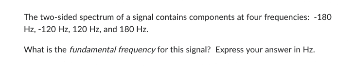 The two-sided spectrum of a signal contains components at four frequencies: -180
Hz, -120 Hz, 120 Hz, and 180 Hz.
What is the fundamental frequency for this signal? Express your answer in Hz.