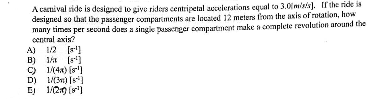 A carnival ride is designed to give riders centripetal accelerations equal to 3.0[m/s/s]. If the ride is
designed so that the passenger compartments are located 12 meters from the axis of rotation, how
many times per second does a single passenger compartment make a complete revolution around the
central axis?
1/2 [s]
A)
1/t [s]
B)
C) 1/(4t) [s]
D) 1/(3t) [s']
E) 1/(2t) [s]
