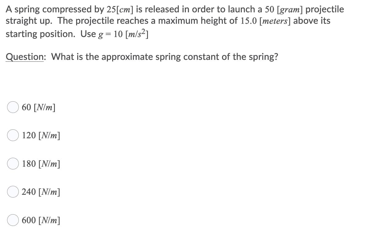 A spring compressed by 25[cm] is released in order to launch a 50 [gram] projectile
straight up. The projectile reaches a maximum height of 15.0 [meters] above its
starting position. Use g= 10 [m/s²]
Question: What is the approximate spring constant of the spring?
O 60 [N/m]
120 [N/m]
180 [N/m]
240 [N/m]
O 600 [N/m]
