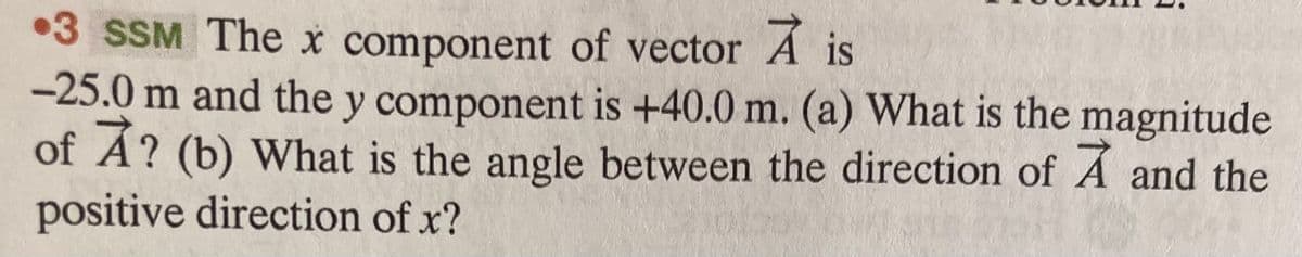 •3 SSM The x component of vector A is
-25.0 m and the y component is +40.0 m. (a) What is the magnitude
of Á? (b) What is the angle between the direction of Á and the
positive direction of x?
