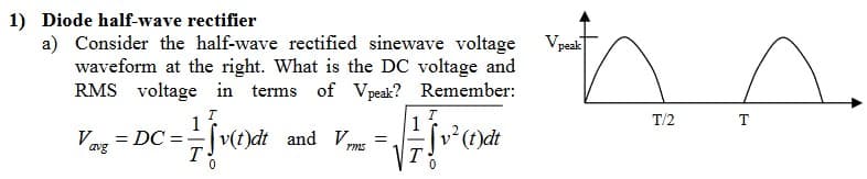 1) Diode half-wave rectifier
a) Consider the half-wave rectified sinewave voltage
waveform at the right. What is the DC voltage and
RMS voltage in terms of Vpeak? Remember:
Vp peak
ann
T/2
1
Vay = DC = v(0)de
avg
T
Sv(t)dt and V
=
Hve
v² (t)dt
T