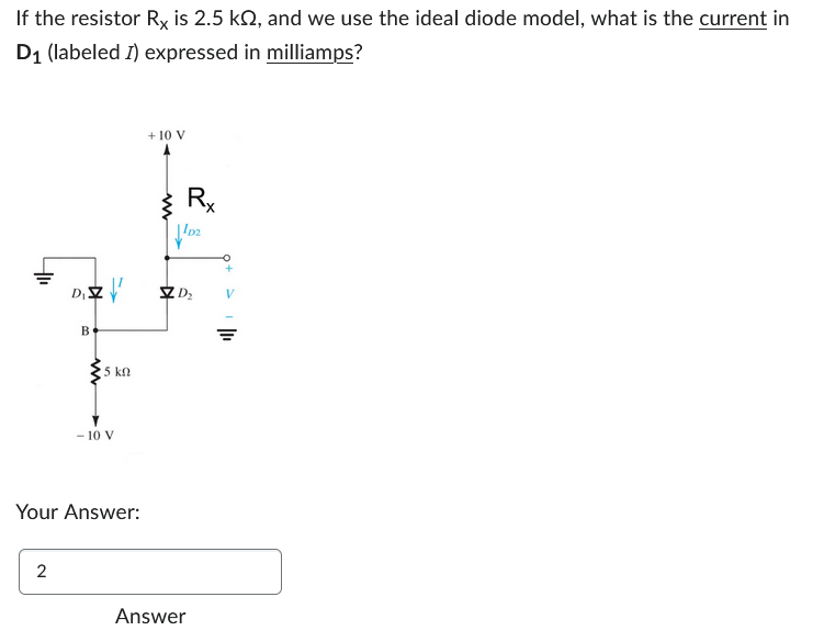 If the resistor Rx is 2.5 k2, and we use the ideal diode model, what is the current in
D₁ (labeled I) expressed in milliamps?
+1₁
D₁ZZ'
2
B
15 ΚΩ
- 10 V
Your Answer:
+ 10 V
Rx
¹02
D₂
Answer