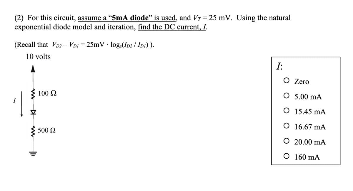 (2) For this circuit, assume a "5mA diode" is used, and VȚ= 25 mV. Using the natural
exponential diode model and iteration, find the DC current, I.
(Recall that VD2 - VD125mV loge(ID2/ID1)).
10 volts
1
100 Ω
500 Ω
I:
O Zero
O
5.00 mA
O
15.45 mA
O 16.67 mA
O 20.00 mA
O 160 mA