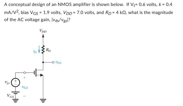 A conceptual design of an NMOS amplifier is shown below. If V₁= 0.6 volts, k = 0.4
mA/V2, bias VGS = 1.9 volts, VDD 7.0 volts, and Rp = 4 k2, what is the magnitude
of the AC voltage gain, lvds/Vgsl?
VDD
Vgs
VGS
VGS
ip
RD
O Ups