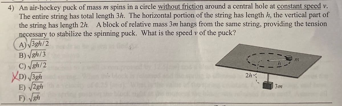 4) An air-hockey puck of mass m spins in a circle without friction around a central hole at constant speed v.
The entire string has total length 3h. The horizontal portion of the string has length h, the vertical part of
the string has length 2h. A block of relative mass 3m hangs from the same string, providing the tension
necessary to stabilize the spinning puck. What is the speed v of the puck?
A)V3gh/2
B) Vgh/3
C) Vgh/2
XD) Bgh
E) V2gh
F) gh
m
2h
Зт
