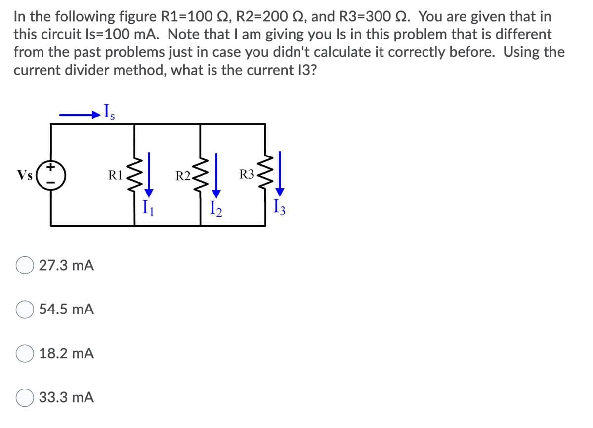 In the following figure R1=100 Q, R2=200 Q, and R3=300 Q. You are given that in
this circuit Is=100 mA. Note that I am giving you Is in this problem that is different
from the past problems just in case you didn't calculate it correctly before. Using the
current divider method, what is the current 13?
Vs
R1
R2.
R3
I2
I3
27.3 mA
54.5 mA
18.2 mA
33.3 mA
