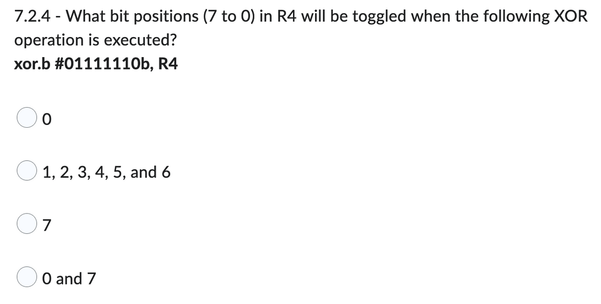 ### XOR Operation and Bit Toggling

**Question:**

7.2.4 - What bit positions (7 to 0) in R4 will be toggled when the following XOR operation is executed?

```
xor.b #01111110b, R4
```

**Options:**

- ☐ 0
- ☐ 1, 2, 3, 4, 5, and 6
- ☐ 7
- ☐ 0 and 7

**Explanation:**

The XOR operation (exclusive or) compares each bit of the contents of R4 with the corresponding bit of the given constant `01111110` (in binary). It sets the result bit to `1` if the bits being compared are different, and to `0` if they are the same.

Given the constant `01111110` (binary):

```
Bit positions: 7 6 5 4 3 2 1 0
Constant:      0 1 1 1 1 1 1 0
```

- The bit positions that have a `1` in the binary constant will be toggled in R4.
- In this case, bit positions 1 through 6 will be toggled.

Thus, the correct option is:

☐ 1, 2, 3, 4, 5, and 6