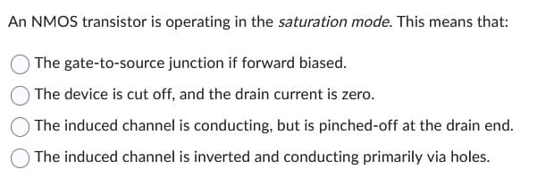 An NMOS transistor is operating in the saturation mode. This means that:
The gate-to-source junction if forward biased.
The device is cut off, and the drain current is zero.
The induced channel is conducting, but is pinched-off at the drain end.
The induced channel is inverted and conducting primarily via holes.