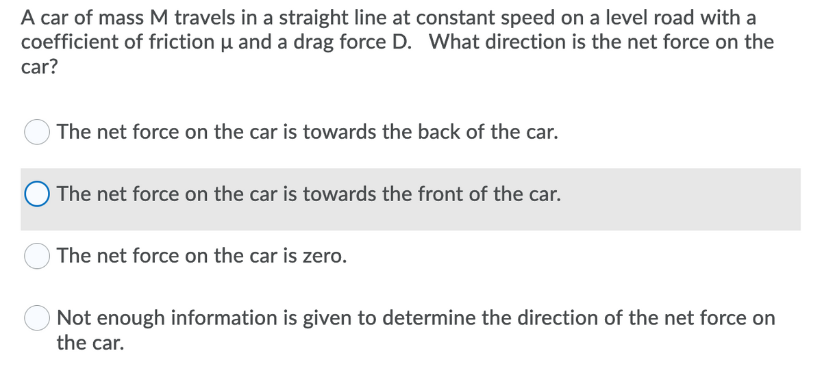 A car of mass M travels in a straight line at constant speed on a level road with a
coefficient of friction u and a drag force D. What direction is the net force on the
car?
OThe net force on the car is towards the back of the car.
OThe net force on the car is towards the front of the car.
The net force on the car is zero.
Not enough information is given to determine the direction of the net force on
the car.
