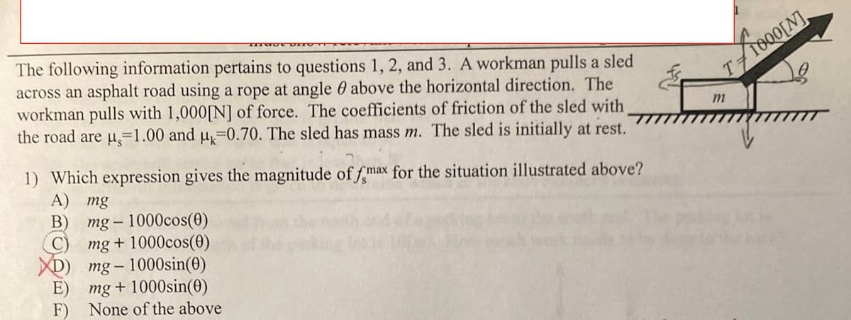 The following information pertains to questions 1, 2, and 3. A workman pulls a sled
across an asphalt road using a rope at angle 0 above the horizontal direction. The
workman pulls with 1,000[N] of force. The coefficients of friction of the sled with
the road are u=1.00 and µ=0.70. The sled has mass m. The sled is initially at rest.
T710Q0[N].
1) Which expression gives the magnitude of fmax for the situation illustrated above?
A) mg
B)
mg – 1000cos(0)
C)
-
mg + 1000cos(0)
D) mg-1000sin(0)
E) mg+ 1000sin(0)
F) None of the above
