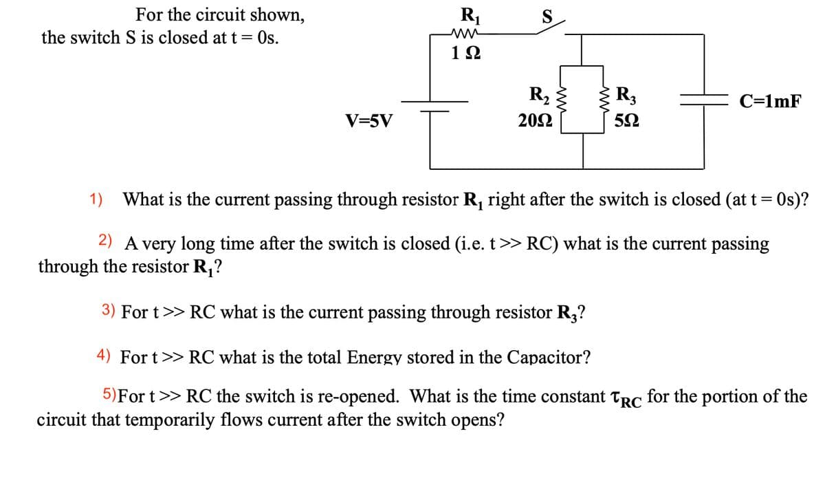 For the circuit shown,
R1
S
the switch S is closed at t= Os.
ww
12
R, 3
C=1mF
V=5V
202
1)
What is the current passing through resistor R, right after the switch is closed (at t= 0s)?
2) A very long time after the switch is closed (i.e. t>> RC) what is the current passing
through the resistor R,?
3) For t>> RC what is the current passing through resistor R,?
4) For t>> RC what is the total Energy stored in the Capacitor?
5)For t>> RC the switch is re-opened. What is the time constant Trc for the portion of the
circuit that temporarily flows current after the switch opens?
