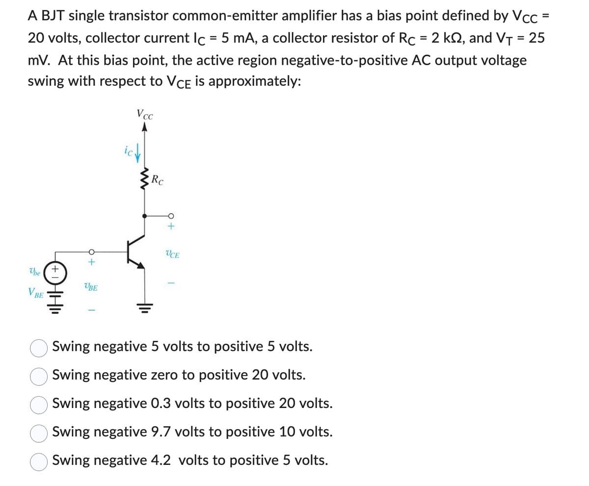 A BJT single transistor common-emitter amplifier has a bias point defined by Vcc
20 volts, collector current lc = 5 mA, a collector resistor of Rc = 2 k2, and V₁ = 25
mV. At this bias point, the active region negative-to-positive AC output voltage
swing with respect to VCE is approximately:
Upe
BE
ⒸHII
UBE
Vcc
Rc
UCE
Swing negative 5 volts to positive 5 volts.
Swing negative zero to positive 20 volts.
Swing negative 0.3 volts to positive 20 volts.
Swing negative 9.7 volts to positive 10 volts.
Swing negative 4.2 volts to positive 5 volts.
=