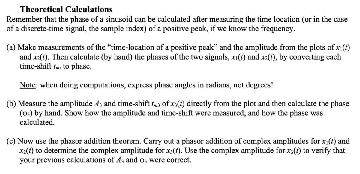 Theoretical Calculations
Remember that the phase of a sinusoid can be calculated after measuring the time location (or in the case
of a discrete-time signal, the sample index) of a positive peak, if we know the frequency.
(a) Make measurements of the "time-location of a positive peak" and the amplitude from the plots of x₁(t)
and x₂(t). Then calculate (by hand) the phases of the two signals, xi(t) and x2(t), by converting each
time-shift tmi to phase.
Note: when doing computations, express phase angles in radians, not degrees!
(b) Measure the amplitude A3 and time-shift tm3 of x3(t) directly from the plot and then calculate the phase
(93) by hand. Show how the amplitude and time-shift were measured, and how the phase was
calculated.
(c) Now use the phasor addition theorem. Carry out a phasor addition of complex amplitudes for x₁(t) and
x₂(t) to determine the complex amplitude for x3(t). Use the complex amplitude for x3(t) to verify that
your previous calculations of A3 and 03 were correct.