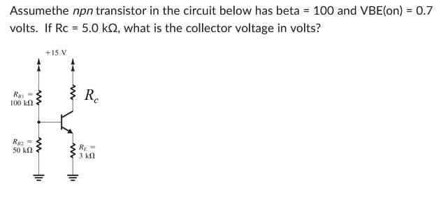 Assumethe npn transistor in the circuit below has beta = 100 and VBE(on) = 0.7
volts. If Rc = 5.0 k2, what is the collector voltage in volts?
Rai =
100 ΚΩ
R2 =
50 ΚΩ
+1₁
+15 V
Re
RE=
3 ΚΩ