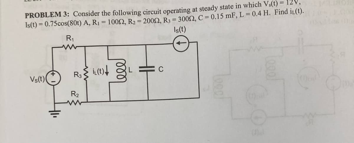 PROBLEM 3: Consider the following circuit operating at steady state in which Vs(t) =
Is(t) = 0.75cos(80t) A, R₁ = 10052, R₂ = 20052, R3 = 30052, C = 0.15 mF, L = 0.4 H. Find il(t).
Is(t)
R₁
Vs(t)
R₂ i(t)!
R₂
1000
L
Veel