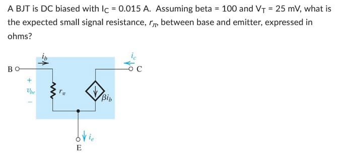 A BJT is DC biased with Ic = 0.015 A. Assuming beta = 100 and V₁ = 25 mV, what is
the expected small signal resistance, between base and emitter, expressed in
ohms?
BO
+
www
Bib