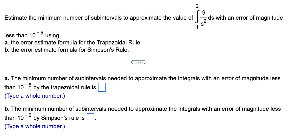 9.
ds with an error of magnitude
Estimate the minimum number of subintervals to approximate the value of
- 5
using
less than 10
a. the error estimate formula for the Trapezoidal Rule.
b. the error estimate formula for Simpson's Rule.
a. The minimum number of subintervals needed to approximate the integrals with an error of magnitude less
than 10
by the trapezoidal rule is.
(Type a whole number.)
b. The minimum number of subintervals needed to approximate the integrals with an error of magnitude less
than 10
- 5
by Simpson's rule is
(Type a whole number.)
