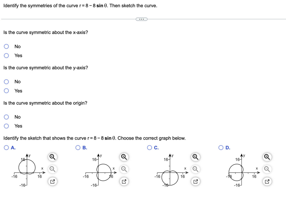 Identify the symmetries of the curve r = 8-8 sin 0. Then sketch the curve.
Is the curve symmetric about the x-axis?
No
Yes
Is the curve symmetric about the y-axis?
No
Yes
Is the curve symmetric about the origin?
No
Yes
Identify the sketch that shows the curve r=8-8 sin 0. Choose the correct graph below.
O A.
B.
C.
D.
Ay
16-
16-
16-
A bi d
-16
16
-16
-16
16
16
-16-
-16-
-16-