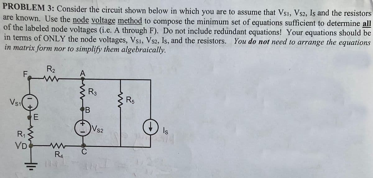 PROBLEM 3: Consider the circuit shown below in which you are to assume that Vsi, Vs2, Is and the resistors
are known. Use the node voltage method to compose the minimum set of equations sufficient to determine all
of the labeled node voltages (i.e. A through F). Do not include redundant equations! Your equations should be
in terms of ONLY the node voltages, Vsi, Vs2, Is, and the resistors. You do not need to arrange the equations
in matrix form nor to simplify them algebraically.
Vs₁
F
+
R₁
VD
E
R₂
www
R4
A
B
+
R3
C
VS2
R5
Is