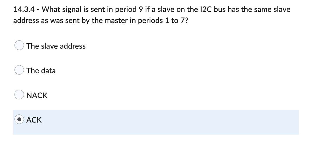 14.3.4 - What signal is sent in period 9 if a slave on the 12C bus has the same slave
address as was sent by the master in periods 1 to 7?
The slave address
The data
NACK
ACK