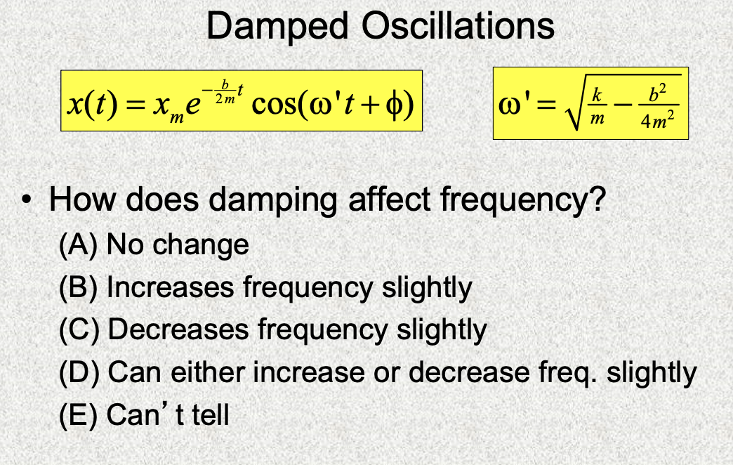 Damped Oscillations
x(t) = xe cos(@'t+4)
k
@'=
2 m
4m?
m
• How does damping affect frequency?
(A) No change
(B) Increases frequency slightly
(C) Decreases frequency slightly
(D) Can either increase or decrease freq. slightly
(E) Can't tellI
