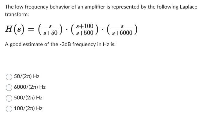 The low frequency behavior of an amplifier is represented by the following Laplace
transform:
H(s) = = (5
A good estimate of the -3dB frequency in Hz is:
s+50). (+500 (+6000
50/(2π) Hz
6000/(2π) Hz
500/(2π) Hz
100/(2π) Hz