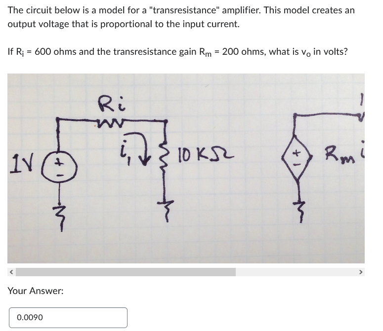 The circuit below is a model for a "transresistance" amplifier. This model creates an
output voltage that is proportional to the input current.
If R₁ = 600 ohms and the transresistance gain Rm = 200 ohms, what is vo in volts?
IV (+)
Your Answer:
0.0090
Ri
ід з
10 кл
+ 1
Rmi