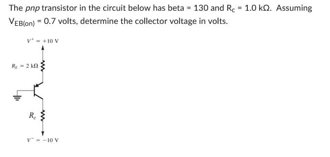 The pnp transistor in the circuit below has beta = 130 and Rc = 1.0 kQ. Assuming
VEB(on) = 0.7 volts, determine the collector voltage in volts.
V+ = +10 V
Rg = 2 ΚΩ
Re
V = -10 V