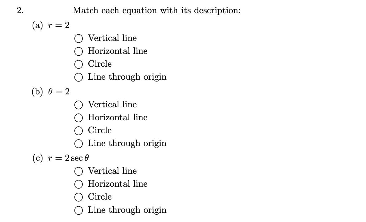 2.
(a) r = 2
(b) 0 = 2
Match each equation with its description:
Vertical line
O Horizontal line
Circle
Line through origin
Vertical line
Horizontal line
Circle
O Line through origin
(c) r = 2 sec 0
Vertical line
Horizontal line
Circle
Line through origin