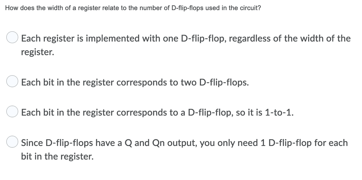 How does the width of a register relate to the number of D-flip-flops used in the circuit?
Each register is implemented with one D-flip-flop, regardless of the width of the
register.
Each bit in the register corresponds to two D-flip-flops.
Each bit in the register corresponds to a D-flip-flop, so it is 1-to-1.
Since D-flip-flops have a Q and Qn output, you only need 1 D-flip-flop for each
bit in the register.