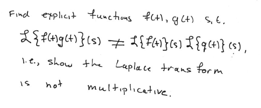 **Laplace Transform and Multiplicativity**

**Problem Statement:**

Find explicit functions \( f(t) \) and \( g(t) \) such that:

\[
\mathcal{L}\{f(t)g(t)\}(s) \neq \mathcal{L}\{f(t)\}(s) \mathcal{L}\{g(t)\}(s)
\]

i.e., show that the Laplace transform is not multiplicative.

**Explanation:**

The problem asks us to demonstrate that the Laplace transform of the product of two functions is not equal to the product of their individual Laplace transforms. To show this, one needs to identify specific functions \( f(t) \) and \( g(t) \), where their combined Laplace transform does not equal the product of their separate Laplace transforms.