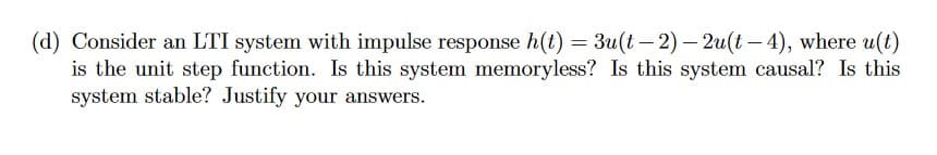 (d) Consider an LTI system with impulse response h(t) = 3u(t-2)-2u(t-4), where u(t)
is the unit step function. Is this system memoryless? Is this system causal? Is this
system stable? Justify your answers.