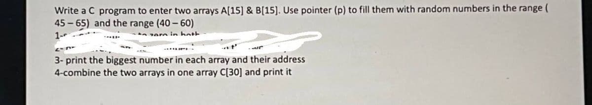 Write a C program to enter two arrays A[15] & B[15]. Use pointer (p) to fill them with random numbers in the range (
45 - 65) and the range (40-60)
1-
A zern in hott
3- print the biggest number in each array and their address
4-combine the two arrays in one array C[30] and print it
