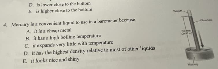 D. is lower close to the bottom
E. is higher close to the bottom
Vacuum
4. Mercury is a convenient liquid to use in a barometer because:
Glass tube
A. it is a cheap metal
B. it has a high boiling temperature
C. it expands very little with temperature
D. it has the highest density relative to most of other liquids
E. it looks nice and shiny
760 mm
(29.92 in)
Mercury
