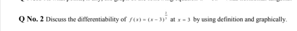 Q No. 2 Discuss the differentiability of ƒ(x) = (x - 3)' at x = 3 by using definition and graphically.
