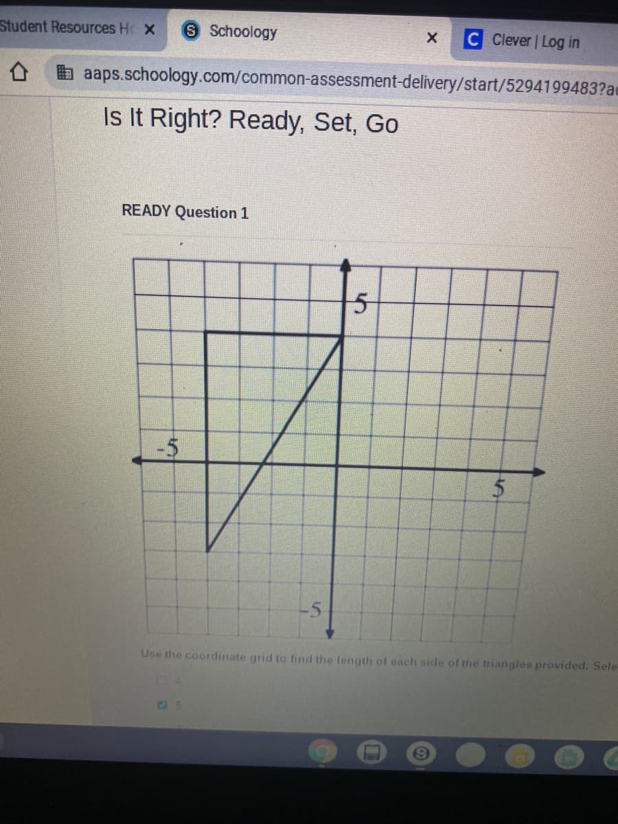 Student Resources H X
S Schoology
Clever | Log in
aaps.schoology.com/common-assessment-delivery/start/5294199483?ac
Is It Right? Ready, Set, Go
READY Question 1
-5
Use the coordinate grid to find the length of each side of the triangles provided. Sele
%24
