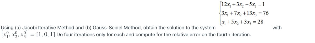 12x, +3x, - 5x, =1
3x, + 7.x, +13.x, = 76
%3D
x +5x, +3x, = 28
Using (a) Jacobi Iterative Method and (b) Gauss-Seidel Method, obtain the solution to the system
with
x, x, x = [1,0, 1].Do four iterations only for each and compute for the relative error on the fourth iteration.

