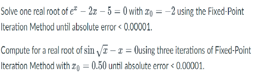 Solve one real root of et – 2x – 5 = 0 with ao = –2 using the Fixed-Point
Iteration Method until absolute error < 0.00001.
Compute for a real root of sin a – x = Ousing three iterations of Fixed-Point
Iteration Method with r, = 0.50 until absolute error < 0.00001.
