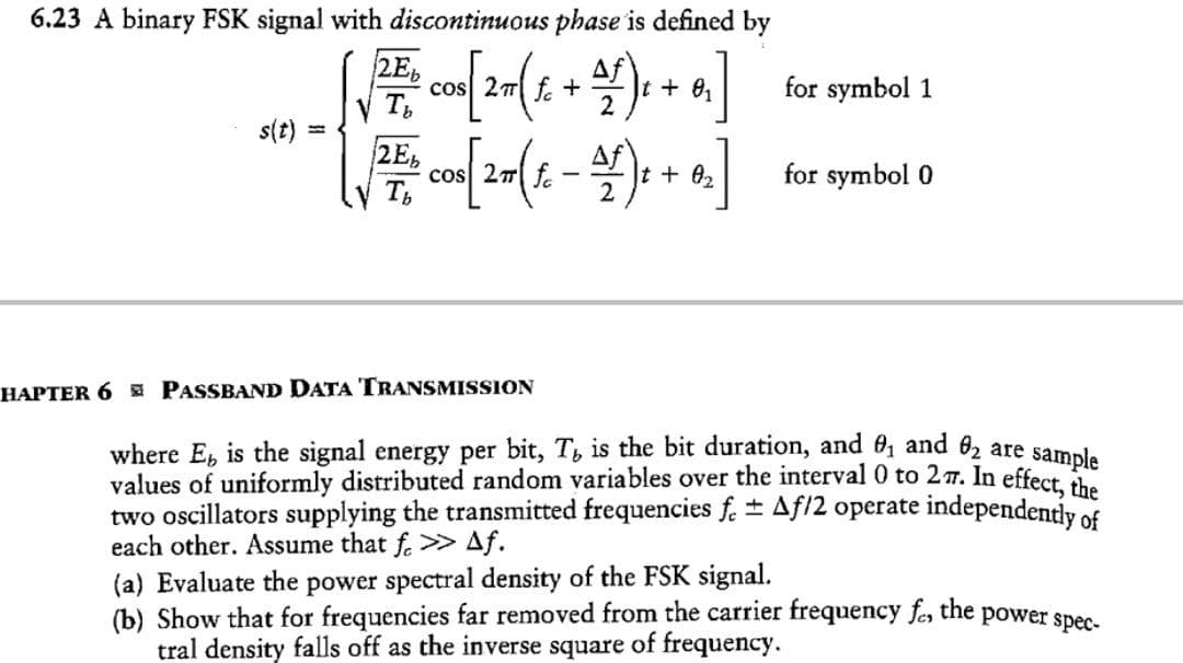 6.23 A binary FSK signal with discontinuous phase is defined by
2E,
cos 27 f. +
Af
for symbol 1
+ e,
2
s(t)
2E,
cos 27| f.
Af
for symbol 0
t + 02
HAPTER 6 PASSBAND DATA TRANSMISSION
where E, is the signal energy per bit, T, is the bit duration, and 0, and 62 are samala
values of uniformly distributed random variables over the interval 0 to 27. In effect, the
two oscillators supplying the transmitted frequencies f. + Af/2 operate independently of
each other. Assume that f. > Af.
(a) Evaluate the power spectral density of the FSK signal.
(b) Show that for frequencies far removed from the carrier frequency fer the power spec-
tral density falls off as the inverse square of frequency.
