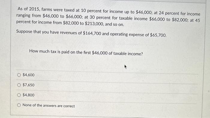 As of 2015, farms were taxed at 10 percent for income up to $46,000; at 24 percent for income
ranging from $46,000 to $66,000; at 30 percent for taxable income $66,000 to $82,000; at 45
percent for income from $82,000 to $213,000, and so on.
Suppose that you have revenues of $164,700 and operating expense of $65,700.
How much tax is paid on the first $46,000 of taxable income?
$4,600
$7,650
$4,800
None of the answers are correct