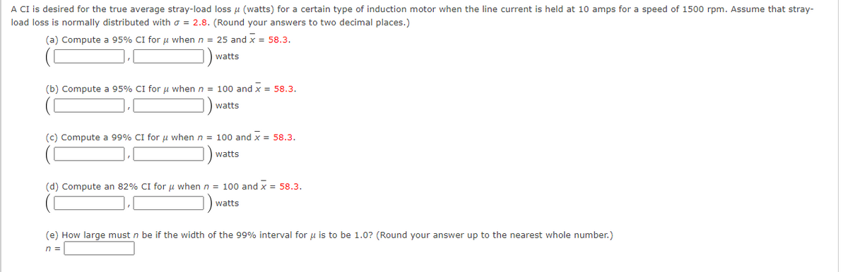 A CI is desired for the true average stray-load loss μ (watts) for a certain type of induction motor when the line current is held at 10 amps for a speed of 1500 rpm. Assume that stray-
load loss is normally distributed with = 2.8. (Round your answers to two decimal places.)
(a) Compute a 95% CI for μ when n = 25 and X = 58.3.
watts
(b) Compute a 95% CI for μ when n = 100 and X = 58.3.
watts
(c) Compute a 99% CI for μ when n = 100 and x = 58.3.
watts
(d) Compute an 82% CI for μ when n = 100 and x = 58.3.
watts
(e) How large must n be if the width of the 99% interval for u is to be 1.0? (Round your answer up to the nearest whole number.)
n =