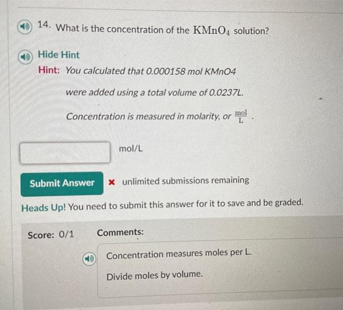 14. What is the concentration of the KMnO4 solution?
Hide Hint
Hint: You calculated that 0.000158 mol KMnO4
were added using a total volume of 0.0237L.
mol
Concentration is measured in molarity, or L
mol/L
Submit Answer x unlimited submissions remaining
Heads Up! You need to submit this answer for it to save and be graded.
Score: 0/1
Comments:
Concentration measures moles per L.
Divide moles by volume.