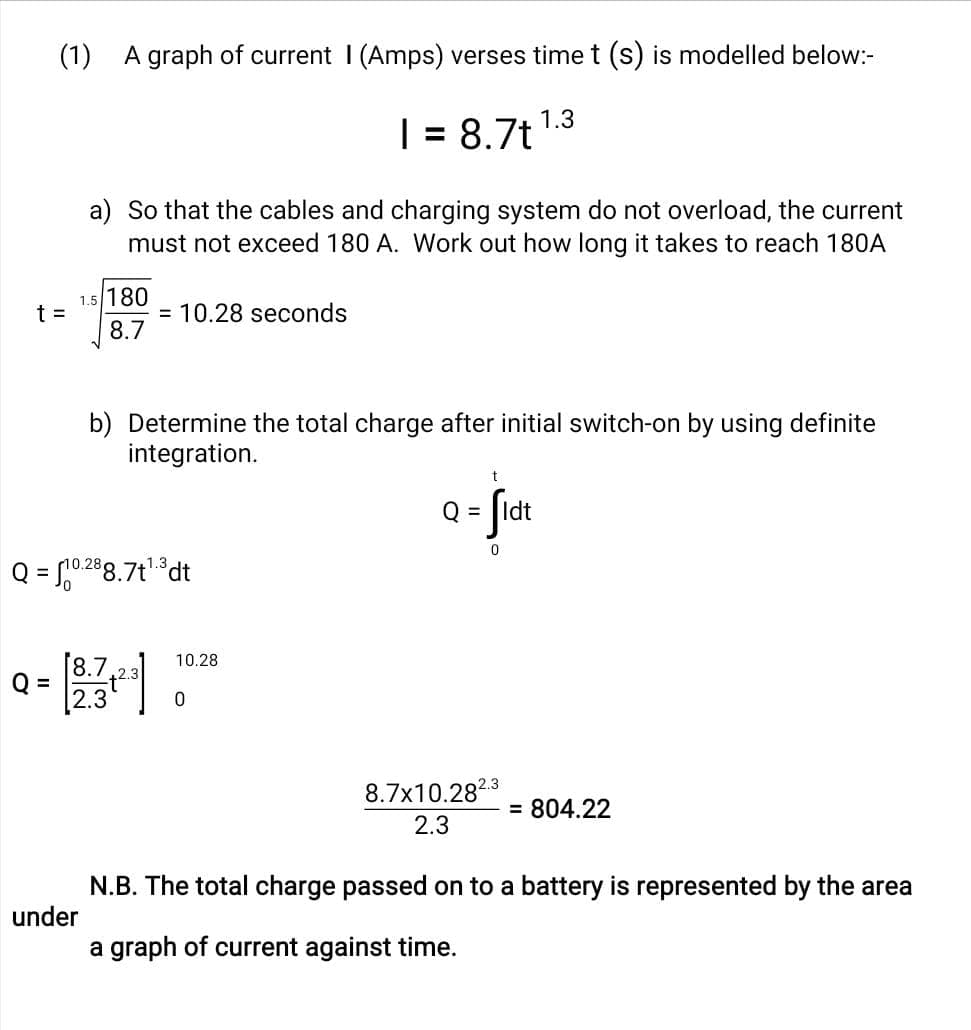 (1) A graph of current I (Amps) verses time t (s) is modelled below:-
t =
Q =
1.5/180
8.7
under
a) So that the cables and charging system do not overload, the current
must not exceed 180 A. Work out how long it takes to reach 180A
Q = $10.288.7t¹.³dt
= 10.28 seconds
8.7 2.3
2.3
b) Determine the total charge after initial switch-on by using definite
integration.
1 = 8.7t
10.28
0
t
Q = fidt
0
1.3
2.3
8.7x10.282
2.3
= 804.22
N.B. The total charge passed on to a battery is represented by the area
a graph of current against time.