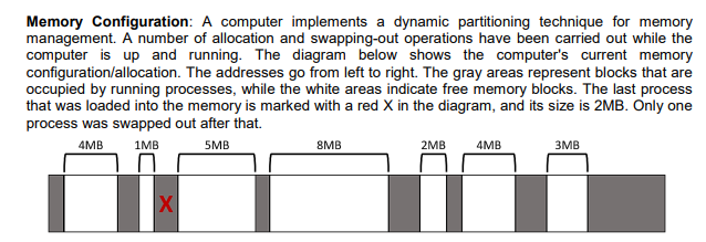 Memory Configuration: A computer implements a dynamic partitioning technique for memory
management. A number of allocation and swapping-out operations have been carried out while the
computer is up and running. The diagram below shows the computer's current memory
configuration/allocation. The addresses go from left to right. The gray areas represent blocks that are
occupied by running processes, while the white areas indicate free memory blocks. The last process
that was loaded into the memory is marked with a red X in the diagram, and its size is 2MB. Only one
process was swapped out after that.
4MB
1MB
5MB
8MB
2MB
4MB
3MB
