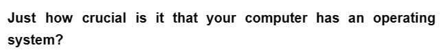 Just how crucial is it that your computer has an operating
system?