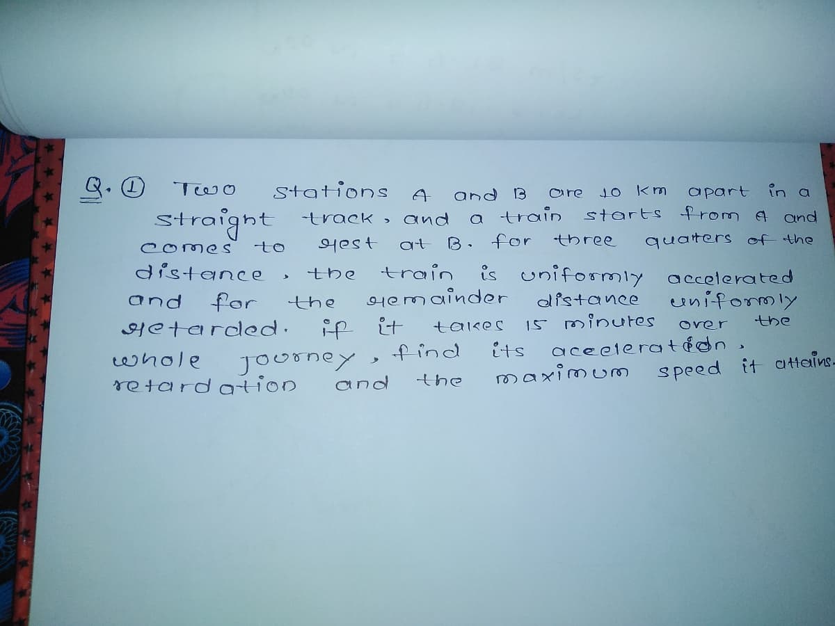 Stations
in a
starts from a and
and B
are
10 Km
apart
straight track ,
의est
a train
B. for
and
at
three
quaters of the
comes
to
distance
train is uniformly accelerated
Hemainder
the
and
for
the
distance
uniformly
15 minutes
aceelera tedn,
the
Hetarded.
if
it
takes
over
f ind
its
whole
journey,
and
attains-
maximum
speed it
retardation
the
