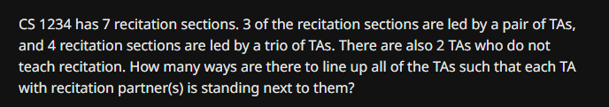 CS 1234 has 7 recitation sections. 3 of the recitation sections are led by a pair of TAs,
and 4 recitation sections are led by a trio of TAs. There are also 2 TAs who do not
teach recitation. How many ways are there to line up all of the TAs such that each TA
with recitation partner(s) is standing next to them?