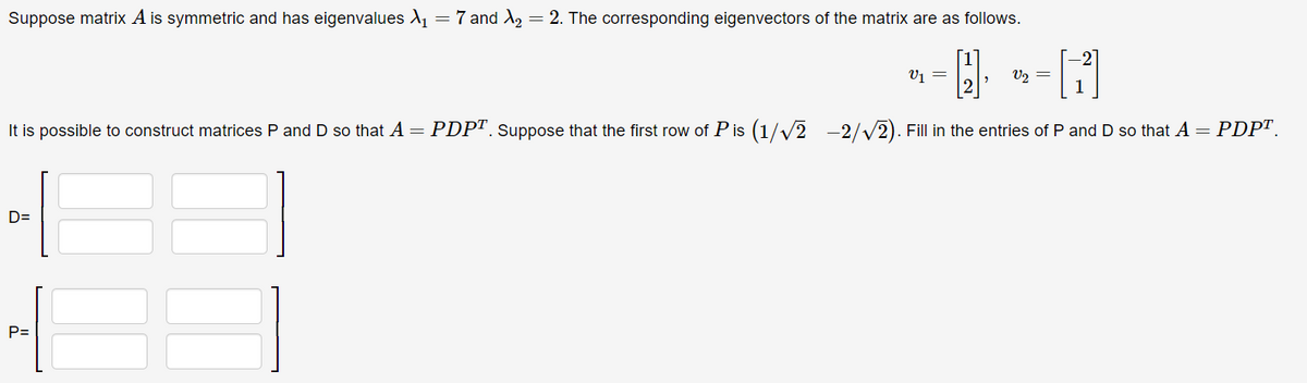 Suppose matrix A is symmetric and has eigenvalues X₁ = 7 and X₂ = 2. The corresponding eigenvectors of the matrix are as follows.
-4.
H
It is possible to construct matrices P and D so that A = PDPT. Suppose that the first row of Pis (1/√2-2/√2). Fill in the entries of P and D so that A = PDPT.
D=
P=
V₁ =
v2 =