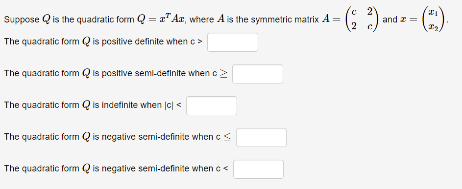 Suppose is the quadratic form Q = x¹ Ax, where A is the symmetric matrix A =
The quadratic form is positive definite when c >
The quadratic form is positive semi-definite when c
The quadratic form is indefinite when |c| <
The quadratic form is negative semi-definite when c <
- (22) and
The quadratic form Qis negative semi-definite when c<
and x =
(21).